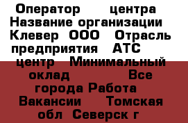 Оператор Call-центра › Название организации ­ Клевер, ООО › Отрасль предприятия ­ АТС, call-центр › Минимальный оклад ­ 25 000 - Все города Работа » Вакансии   . Томская обл.,Северск г.